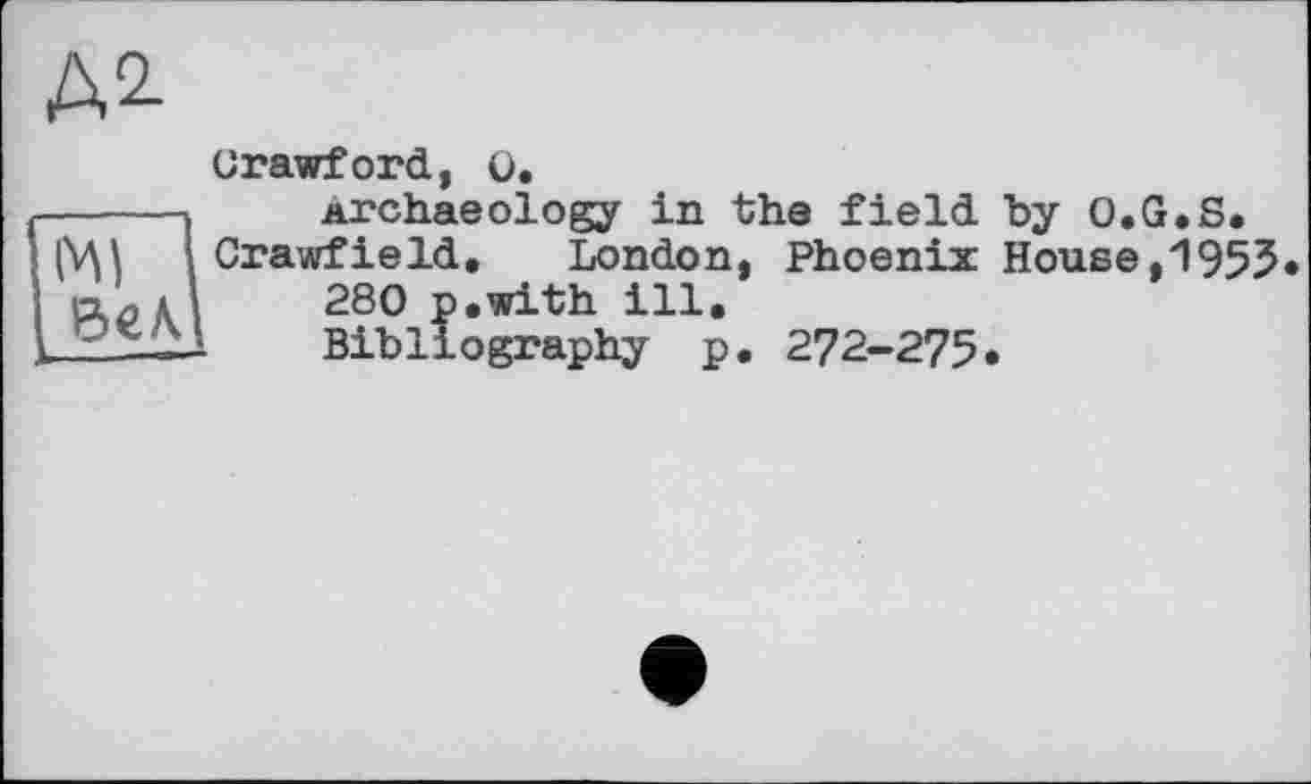 ﻿Д2-
'мї 1 бел.
Crawford, ü.
archaeology in the field by O.G.S. Crawfield, London, Phoenix House,1955
280 p.with ill.
Bibliography p. 272-275.